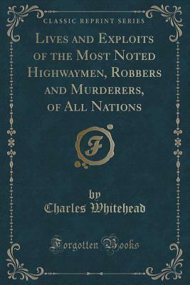 Lives and Exploits of the Most Noted Highwaymen, Robbers and Murderers, of All Nations (Classic Reprint) by Charles Whitehead