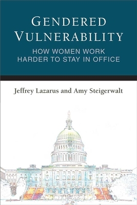 Gendered Vulnerability: How Women Work Harder to Stay in Office by Amy Steigerwalt, Jeffrey Lazarus