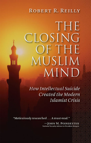 The Closing of the Muslim Mind: How Intellectual Suicide Created the Modern Islamist Crisis by Robert R. Reilly