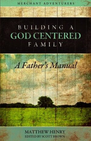 Building a God-Centered Family, A Father's Manual by Scott T. Brown, Matthew Henry