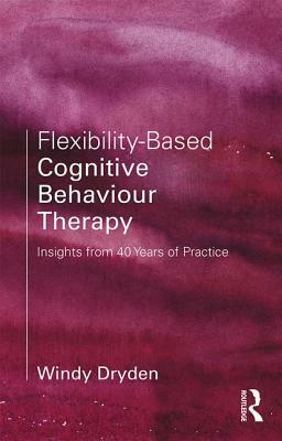 Flexibility-Based Cognitive Behaviour Therapy: Insights from 40 Years of Practice by Windy Dryden
