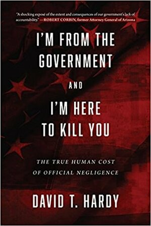 I'm from the Government and I'm Here to Kill You: The True Human Cost of Official Negligence by David T. Hardy