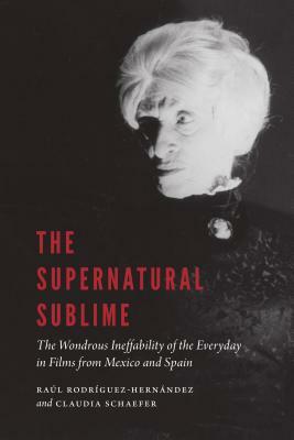 The Supernatural Sublime: The Wondrous Ineffability of the Everyday in Films from Mexico and Spain by Raúl Rodríguez-Hernández, Raul Rodriguez-Hernandez, Claudia Schaefer