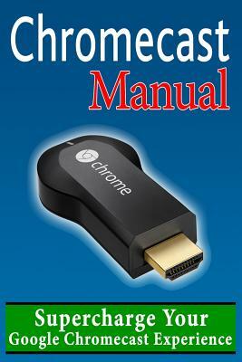 Chromecast Manual: Supercharge Your Google Chromecast Experience by Daniel Forrester