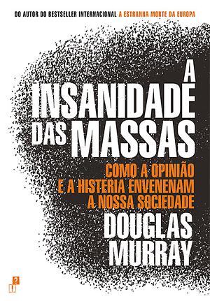 A Insanidade das Massas: Como a Opinião e a Histeria Envenenam a Nossa Sociedade by Douglas Murray