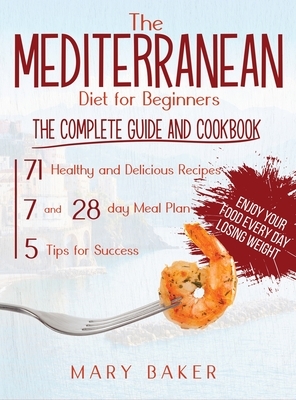 The Mediterranean Diet For Beginners: The Complete Guide and Cookbook. 71 Healthy and Delicious Recipes, 7 and 28 Day Meal Plan, 5 Tips For Success. E by Mary Baker