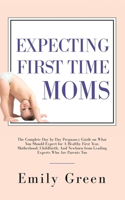 Expecting First Time Moms: The Complete Day by Day Pregnancy Guide on What You Should Expect for a Healthy First Year, Motherhood, Childbirth, an by Emily Green