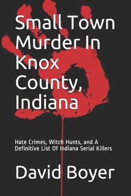 Small Town Murder In Knox County, Indiana: Hate Crimes, Witch Hunts, and A Definitive List Of Indiana Serial Killers by David Boyer