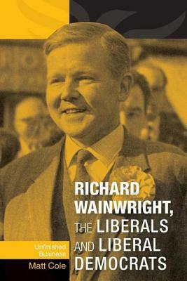 Richard Wainwright, the Liberals and Liberal Democrats: Unfinished Business by Matt Cole