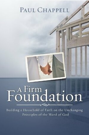 A Firm Foundation: Building a Household of Faith on the Unchanging Principles of the Word of God by Paul Chappell