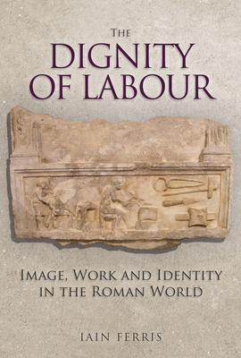 The Dignity of Labour: Image, Work and Identity in the Roman World by Iain Ferris