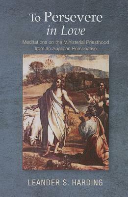 To Persevere in Love: Meditations on the Ministerial Priesthood from an Anglican Perspective by Leander S. Harding