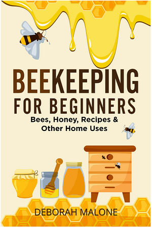 Beekeeping for Beginners: Bees, Honey, Recipes & Other Home Uses by Deborah Malone