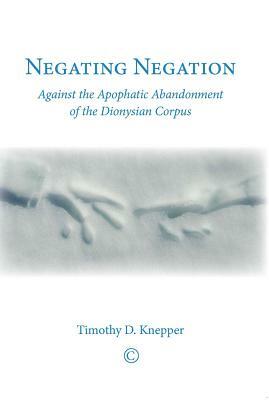 Negating Negation: Against the Apophatic Abandonment of the Dionysian Corpus by Timothy D. Knepper