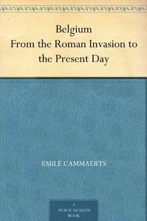 Belgium From the Roman Invasion to the Present Day by Émile Cammaerts