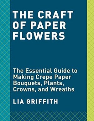 The Craft of Paper Flowers: The Essential Guide to Making Crepe Paper Bouquets, Plants, Crowns, and Wreaths by Lia Griffith