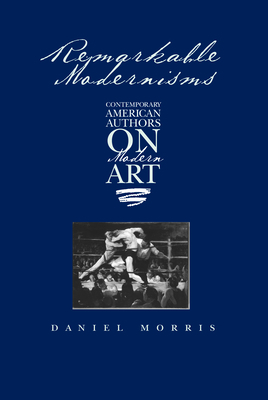 Remarkable Modernisms: Contemporary American Authors on Modern Art by Daniel Morris