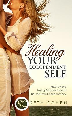 Healing Your Codependent Self - How To Have Loving Relationships And Be Free From Codependency by Seth Cohen