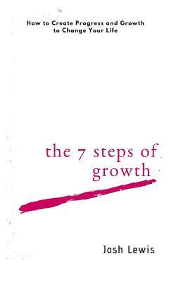 The 7 Steps of Growth: How to Create Progress and Growth to Change Your Life by Josh Lewis