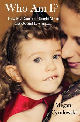 Who Am I?: How My Daughter Taught Me to Let Go and Live Again by Megan Cyrulewski