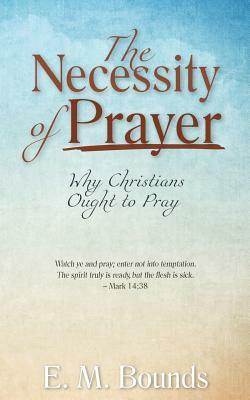 The Necessity of Prayer: Why Christians Ought to Pray by E.M. Bounds