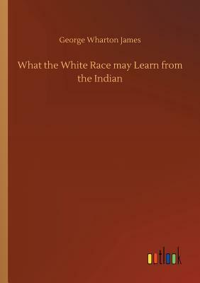 What the White Race May Learn from the Indian by George Wharton James