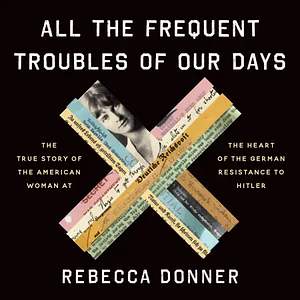 All the Frequent Troubles of Our Days: The True Story of the American Woman at the Heart of the German Resistance to Hitler by Rebecca Donner