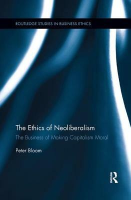 The Ethics of Neoliberalism: The Business of Making Capitalism Moral by Peter Bloom
