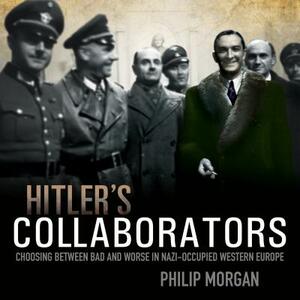 Hitler's Collaborators: Choosing Between Bad and Worse in Nazi-Occupied Western Europe by Philip Morgan