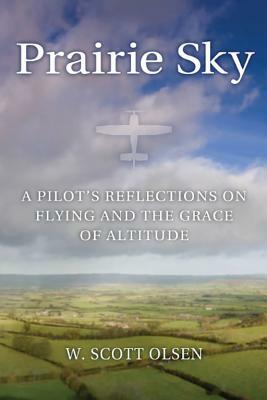 Prairie Sky: A Pilot's Reflections on Flying and the Grace of Altitude by W. Scott Olsen