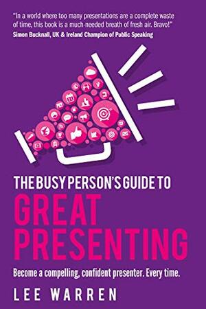 The Busy Person's Guide To Great Presenting: Become a compelling, confident presenter. Every time. by Lee Warren