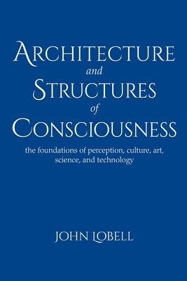 Architecture and Structures of Consciousness: The foundations of perception, culture, art, science, and technology by John Lobell