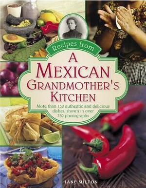 Recipes from a Mexican Grandmother's Kitchen: More Than 150 Authentic and Delicious Dishes, Shown in Over 750 Photographs by Jane Milton