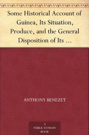 Some Historical Account of Guinea, Its Situation, Produce, and the General Disposition of Its Inhabitants An Inquiry into the Rise and Progress of the Slave Trade, Its Nature and Lamentable Effects by Anthony Benezet