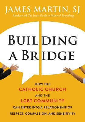 Building a Bridge: How the Catholic Church and the Lgbt Community Can Enter Into a Relationship of Respect, Compassion, and Sensitivity by James Martin SJ