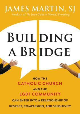 Building a Bridge: How the Catholic Church and the Lgbt Community Can Enter Into a Relationship of Respect, Compassion, and Sensitivity by James Martin