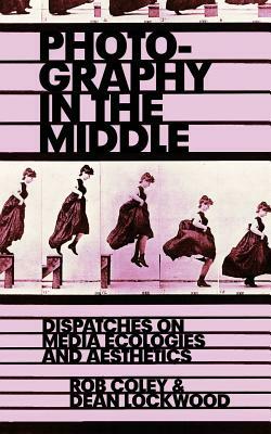 Photography in the Middle: Dispatches on Media Ecologies and Aesthetics by Rob Coley, Dean Lockwood
