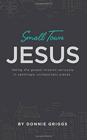 Small Town Jesus: Taking the gospel mission seriously in seemingly unimportant places by Donnie Griggs