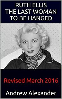 Ruth Ellis - The Last Woman to be Hanged: Revised March 2016 by Andrew Alexander