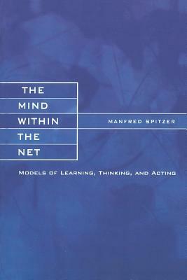 The Mind Within the Net: Models of Learning, Thinking, and Acting by Manfred Spitzer