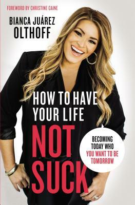 How to Have Your Life Not Suck: Becoming Today Who You Want to Be Tomorrow by Bianca Juarez Olthoff