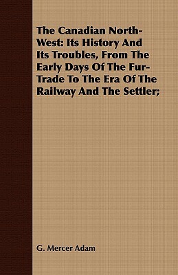 The Canadian North-West: Its History and Its Troubles, from the Early Days of the Fur-Trade to the Era of the Railway and the Settler; by G. Mercer Adam