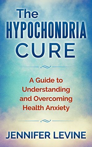 The Hypochondria Cure: A Guide to Understanding and Overcoming Health Anxiety by Jennifer Levine