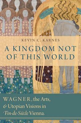 A Kingdom Not of This World: Wagner, the Arts, and Utopian Visions in Fin-De-Siecle Vienna by Kevin C. Karnes