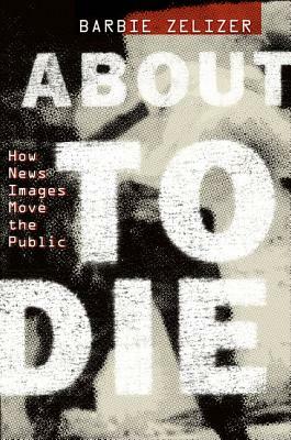 About to Die: How News Images Move the Public by Barbie Zelizer