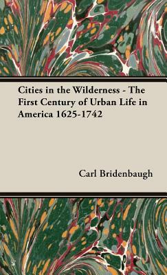 Cities in the Wilderness - The First Century of Urban Life in America 1625-1742 by Carl Bridenbaugh