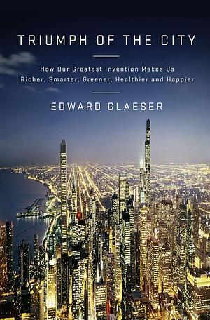 Triumph of the City: How Our Greatest Invention Makes Us Richer, Smarter, Greener, Healthier, and Happier by Edward L. Glaeser