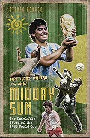 In the Heat of the Midday Sun: The Indelible Story of the 1986 World Cup by Steven Scragg