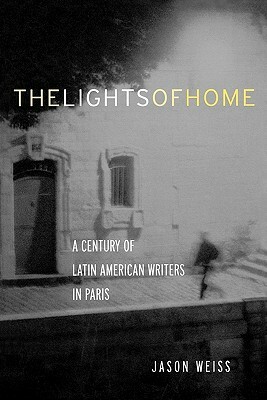 The Lights of Home: A Century of Latin American Writers in Paris by Jason Weiss