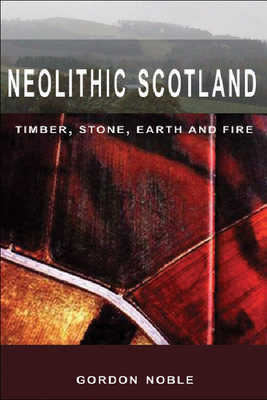 Neolithic Scotland: Timber, Stone, Earth and Fire by Gordon Noble